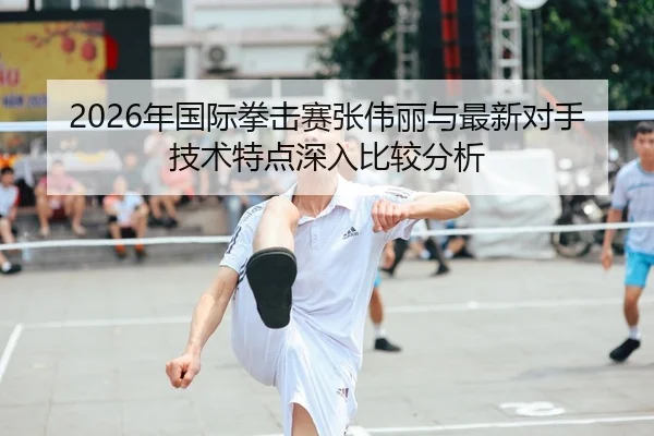 2026年国际拳击赛张伟丽与最新对手技术特点深入比较分析